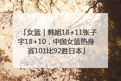 女篮｜韩旭18+11张子宇18+10，中国女篮热身赛101比92胜日本