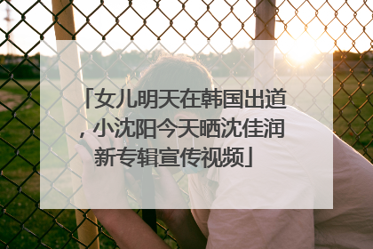 女儿明天在韩国出道，小沈阳今天晒沈佳润新专辑宣传视频