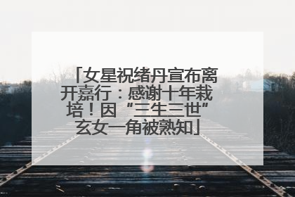 女星祝绪丹宣布离开嘉行：感谢十年栽培！因“三生三世”玄女一角被熟知