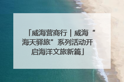 威海营商行｜威海“海天驿旅”系列活动开启海洋文旅新篇