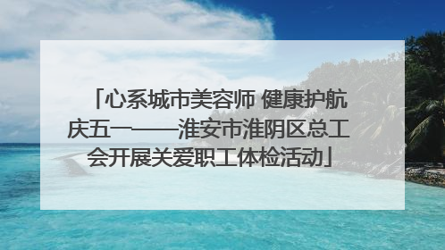 心系城市美容师 健康护航庆五一——淮安市淮阴区总工会开展关爱职工体检活动
