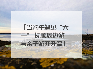 当端午遇见“六一” 抚顺周边游与亲子游齐升温