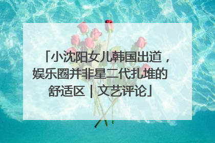 小沈阳女儿韩国出道，娱乐圈并非星二代扎堆的舒适区｜文艺评论