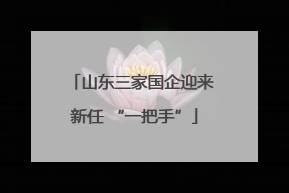 山东三家国企迎来新任 “一把手”