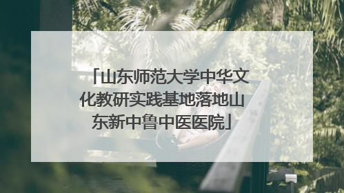 山东师范大学中华文化教研实践基地落地山东新中鲁中医医院