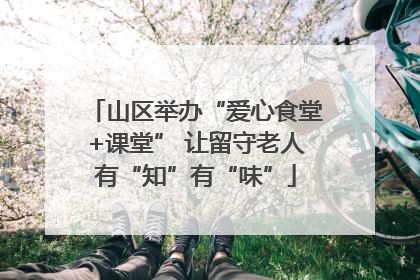 山区举办“爱心食堂+课堂” 让留守老人有“知”有“味”
