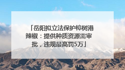 岳阳拟立法保护樟树港辣椒：提供种质资源需审批，违规最高罚5万