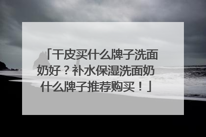 干皮买什么牌子洗面奶好？补水保湿洗面奶什么牌子推荐购买！