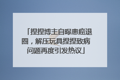 捏捏博主自曝患癌退圈，解压玩具捏捏致病问题再度引发热议
