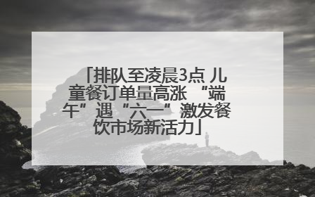 排队至凌晨3点 儿童餐订单量高涨 “端午”遇“六一”激发餐饮市场新活力