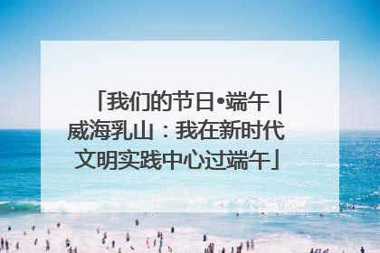 我们的节日•端午｜威海乳山：我在新时代文明实践中心过端午