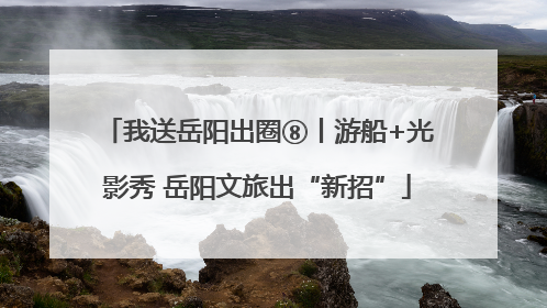 我送岳阳出圈⑧丨游船+光影秀 岳阳文旅出“新招”