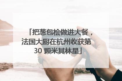 把葱包桧做进大餐，法国大厨在杭州收获第 30 颗米其林星