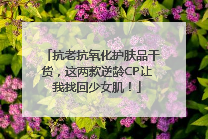 抗老抗氧化护肤品干货，这两款逆龄CP让我找回少女肌！