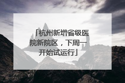 杭州新增省级医院新院区，下周一开始试运行