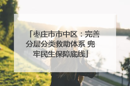 枣庄市市中区：完善分层分类救助体系 兜牢民生保障底线