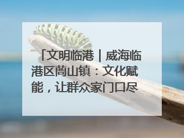 文明临港｜威海临港区蔄山镇：文化赋能，让群众家门口尽享幸福生活
