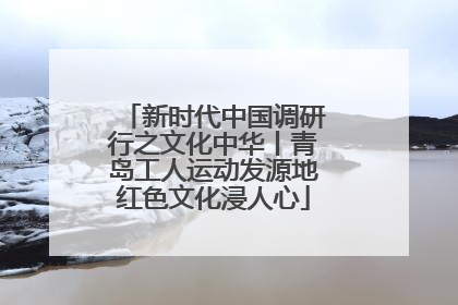 新时代中国调研行之文化中华丨青岛工人运动发源地红色文化浸人心