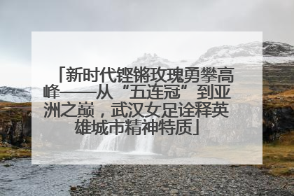 新时代铿锵玫瑰勇攀高峰——从“五连冠”到亚洲之巅，武汉女足诠释英雄城市精神特质