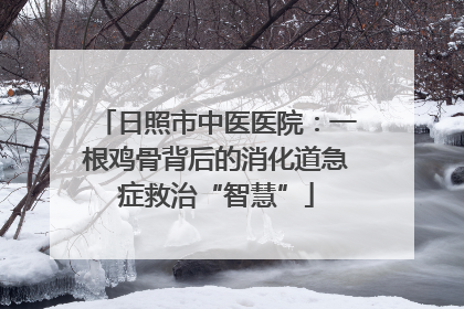 日照市中医医院：一根鸡骨背后的消化道急症救治“智慧”
