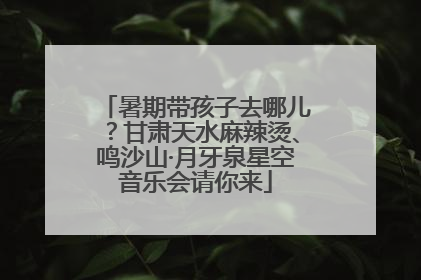 暑期带孩子去哪儿？甘肃天水麻辣烫、鸣沙山·月牙泉星空音乐会请你来