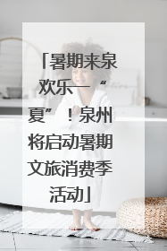 暑期来泉 欢乐一“夏”！泉州将启动暑期文旅消费季活动