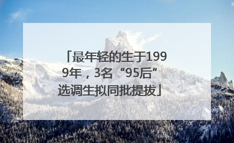 最年轻的生于1999年，3名“95后”选调生拟同批提拔