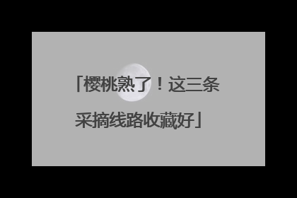 樱桃熟了！这三条采摘线路收藏好
