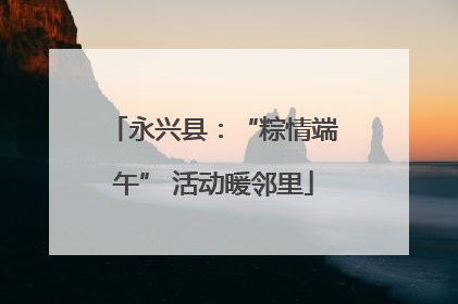 永兴县：“粽情端午” 活动暖邻里