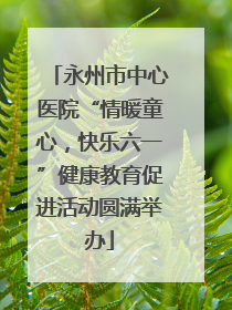 永州市中心医院“情暖童心，快乐六一”健康教育促进活动圆满举办