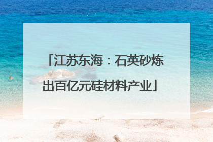 江苏东海：石英砂炼出百亿元硅材料产业