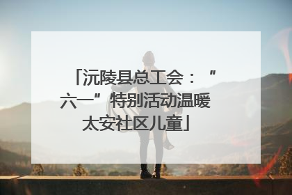 沅陵县总工会：“六一”特别活动温暖太安社区儿童