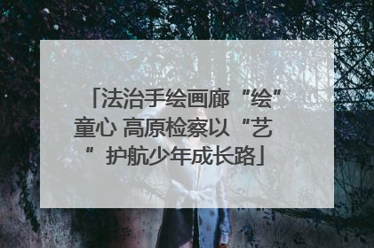 法治手绘画廊“绘”童心 高原检察以“艺”护航少年成长路