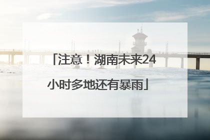 注意！湖南未来24小时多地还有暴雨