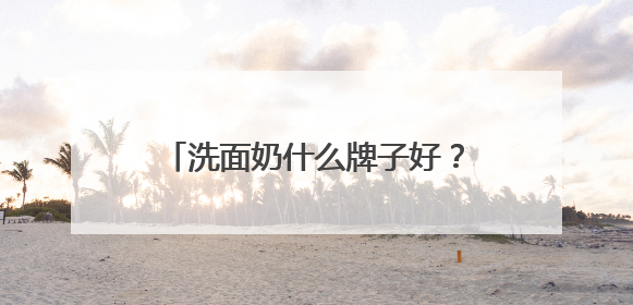 洗面奶什么牌子好？精选十款口碑最好的洗面奶！直接抄作业！
