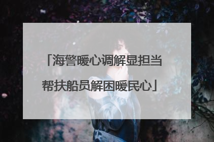 海警暖心调解显担当 帮扶船员解困暖民心