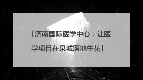济南国际医学中心：让医学项目在泉城落地生花