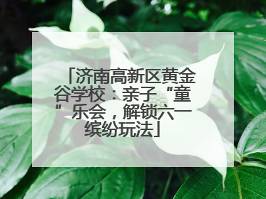 济南高新区黄金谷学校：亲子“童”乐会，解锁六一缤纷玩法