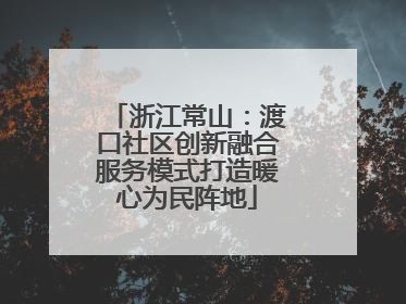浙江常山：渡口社区创新融合服务模式打造暖心为民阵地