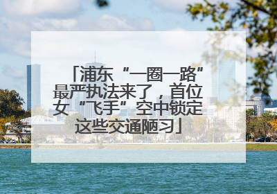 浦东“一圈一路”最严执法来了，首位女“飞手”空中锁定这些交通陋习