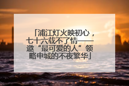 浦江灯火映初心，七十六载不了情——邀“最可爱的人”领略申城的不夜繁华