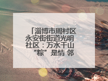 淄博市周村区永安街街道光明社区：万水千山“粽”是情 邻里欢聚迎端午