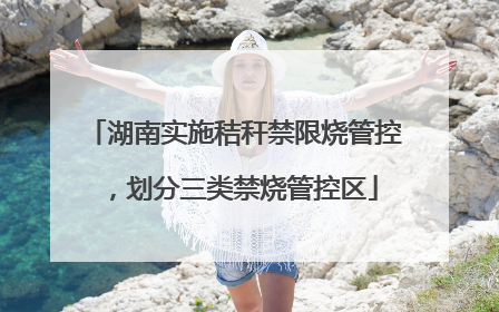 湖南实施秸秆禁限烧管控，划分三类禁烧管控区