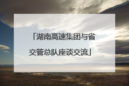 湖南高速集团与省交管总队座谈交流