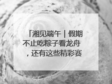 湘见端午｜假期不止吃粽子看龙舟，还有这些精彩赛事活动等你来