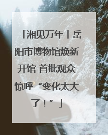 湘见万年丨岳阳市博物馆焕新开馆 首批观众惊呼“变化太大了！”