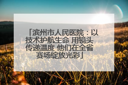 滨州市人民医院：以技术护航生命 用镜头传递温度 他们在全省赛场绽放光彩