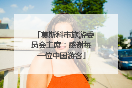 莫斯科市旅游委员会主席：感谢每一位中国游客
