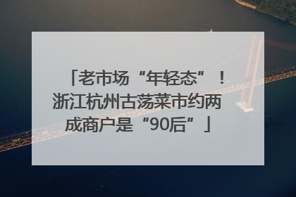 老市场“年轻态”！浙江杭州古荡菜市约两成商户是“90后”