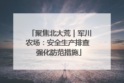 聚焦北大荒｜军川农场：安全生产排查 强化防范措施